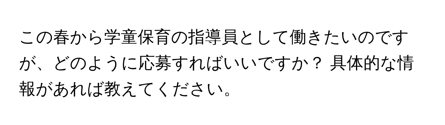 この春から学童保育の指導員として働きたいのですが、どのように応募すればいいですか？ 具体的な情報があれば教えてください。