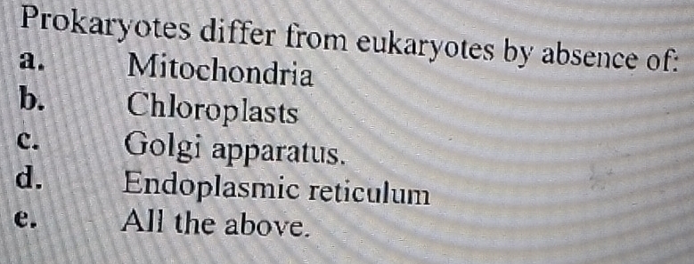 Prokaryotes differ from eukaryotes by absence of:
a. Mitochondria
b. Chloroplasts
c. Golgi apparatus.
d. Endoplasmic reticulum
e. All the above.