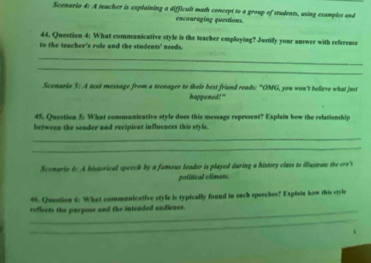 Scenario 4: A teacher is explaining a difficult math concept to a group of students, using examples and 
encouraging questions. 
44. Question 4: What communicative style is the teacher employing? Justify your answer with reference 
to the teacher's role and the students' needs. 
_ 
_ 
Scenario 5: A text message from a teenager to their best friend reads: "OMG, you won't believe what just 
happened!" 
45. Question 5: What communicative style does this message represent? Explain how the relationship 
between the sender and recipient influences this style. 
_ 
_ 
Scenario 6: A historical speech by a famous leader is played during a history class to illustrate the era's 
political climate. 
46. Question 6: What communicative style is typically found in such speeches? Explain how this style 
_reflects the purpose and the intended audience. 
_