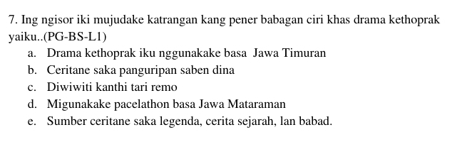 Ing ngisor iki mujudake katrangan kang pener babagan ciri khas drama kethoprak
yaiku..(PG-BS-L1)
a. Drama kethoprak iku nggunakake basa Jawa Timuran
b. Ceritane saka panguripan saben dina
c. Diwiwiti kanthi tari remo
d. Migunakake pacelathon basa Jawa Mataraman
e. Sumber ceritane saka legenda, cerita sejarah, lan babad.