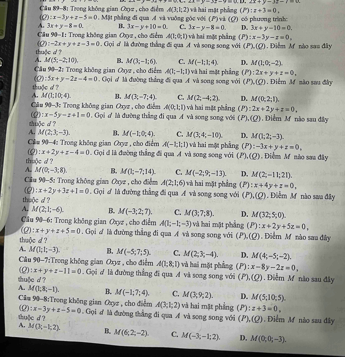 ∠ A -3z+9=0.C.2x-y-3z-9=0.D.2x+y-3z-7=0.
Câu 89-8: Trong không gian Oxyz , cho điểm A(3;1;2) và hai mặt phẳng (P) : z+3=0,
(Q): x-3y+z-5=0. Mặt phẳng đi qua A và vuông góc với (P)và (Q) có phương trình:
A. 3x+y-8=0. B. 3x-y+10=0. C. 3x-y-8=0. D. 3x+y-10=0.
* Câu 90-1: Trong không gian Oxyz , cho điểm A(1;0;1) và hai mặt phẳng (P ):x-3y-z=0,
(Q): -2x+y+z-3=0. Gọi đ là đường thẳng đi qua A và song song với (P), (Q). Điểm M nào sau đây
thuộc d ?
A. M(5;-2;10). B. M(3;-1;6). C. M(-1;1;4). D. M(1;0;-2).
Câu 90-2: Trong không gian Oxyz , cho điểm A(1;-1;1) và hai mặt phẳng (P): 2x+y+z=0,
(Q): 5x+y-2z-4=0. Gọi d là đường thẳng đi qua A và song song với (P),(Q). Điểm M nào sau đây
thuộc d ?
A. M(1;10;4). B. M(3;-7;4). C. M(2;-4;2). D. M(0;2;1).
Câu 90-3: Trong không gian Oxyz , cho điểm A(0;1;1) và hai mặt phẳng (P): 2x+2y+z=0,
(Q): x-5y-z+1=0. Gọi đ là đường thẳng đi qua A và song song với (P), (Q). Điểm M nào sau đây
thuộc d ?
A. M(2;3;-3). B. M(-1;0;4). C. M(3;4;-10). D. M(1;2;-3).
* Câu 90-4: Trong không gian Oxyz , cho điểm A(-1;1;1) và hai mặt phẳng (P): -3x+y+z=0,
(Q): x+2y+z-4=0. Gọi d là đường thẳng đi qua A và song song với (P), 10 ). Điểm M nào sau đây
thuộc d ?
A. M(0;-3;8). B. M(1;-7;14). C. M(-2;9;-13). D. M(2;-11;21).
* Câu 90-5: Trong không gian Oxyz , cho điểm A(2;1;6) và hai mặt phẳng (P):x+4y+z=0,
(Q): x+2y+3z+1=0. Gọi đ là đường thẳng đi qua A và song song với (P) ,(Q) Điểm M nào sau đây
thuộc d ?
A. M(2;1;-6). B. M(-3;2;7). C. M(3;7;8). D. M(32;5;0).
Câu 90-6: Trong không gian Oxyz , cho điểm A(1;-1;-3) và hai mặt phẳng (P):x+2y+5z=0,
(Q): x+y+z+5=0. Gọi đ là đường thẳng đi qua A và song song với (P), (Q).  Điểm M nào sau đây
thuộc d ?
A. M(1;1;-3). B. M(-5;7;5). C. M(2;3;-4). D. M(4;-5;-2).
Câu 90-7:Trong không gian Oxyz , cho điểm A(1;8;1) và hai mặt phẳng (P): x-8y-2z=0,
(Q): x+y+z-11=0. Gọi đ là đường thẳng đi qua A và song song với (P), (Q) Điểm M nào sau đây
thuộc d ?
A. M(1;8;-1).
B. M(-1;7;4). C. M(3;9;2). D. M(5;10;5).
Câu 90-8:Trong không gian Oxyz , cho điểm A(3;1;2) và hai mặt phẳng (P) ^circ  z+3=0,
(Q): x-3y+z-5=0. Gọi đ là đường thẳng đi qua A và song song với (P),(Q). Điểm M nào sau đây
thuộc d ?
A. M(3;-1;2).
B. M(6;2;-2). C. M(-3;-1;2). D. M(0;0;-3).