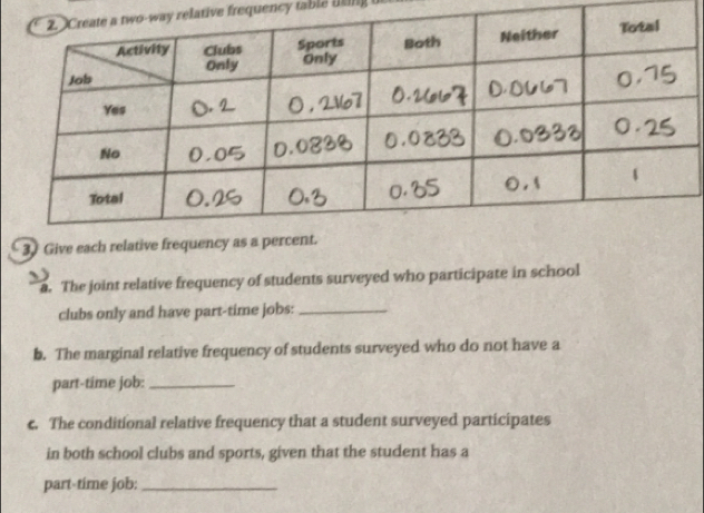 tive frequency table lting 
3. Give each relative fr 
a. The joint relative frequency of students surveyed who participate in school 
clubs only and have part-time jobs:_ 
b. The marginal relative frequency of students surveyed who do not have a 
part-time job:_ 
c. The conditional relative frequency that a student surveyed participates 
in both school clubs and sports, given that the student has a 
part-time job:_