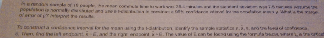 In a random sample of 16 people, the mean commute time to work was 36.4 minutes and the standard deviation was 7.5 minutes. Assume the 
population is normally distributed and use a t-distribution to construct a 99% confidence interval for the population mean μ. What is the margin 
of error of μ? Interpret the results. 
To construct a confidence interval for the mean using the t-distribution, identify the sample statistics n, x, s, and the level of confidence, 
c. Then, find the left endpoint, overline x-E , and the right endpoint, overline x+E. The value of E can be found using the formula below, where l_n is the critical