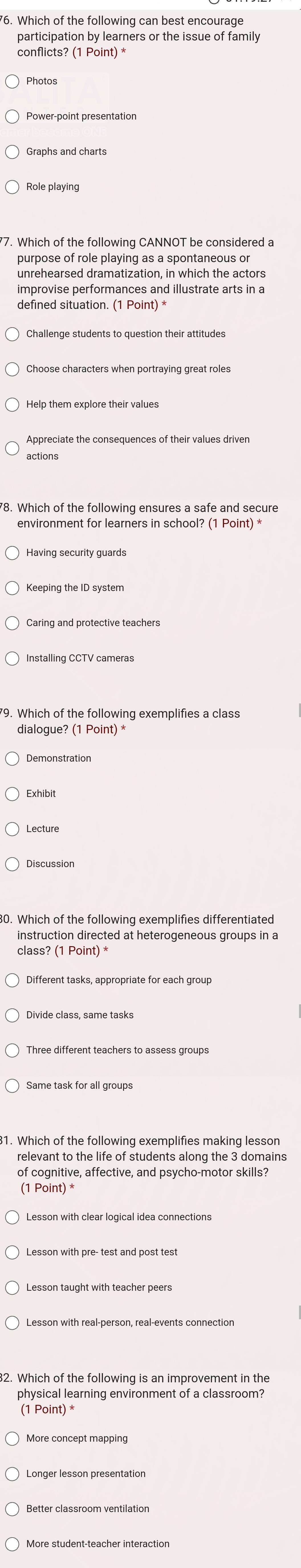 '6. Which of the following can best encourage
participation by learners or the issue of family
Photos
Graphs and charts
Role playing
77. Which of the following CANNOT be considered a
purpose of role playing as a spontaneous or
unrehearsed dramatization, in which the actors
improvise performances and illustrate arts in a
Challenge students to question their attitudes
Help them explore their values
Appreciate the consequences of their values driven
actions
'8. Which of the following ensures a safe and secure
environment for learners in school? (1 Point) *
Having security guards
Keeping the ID system
Installing CCTV cameras
Demonstration
Exhibit
Lecture
Discussion
30. Which of the following exemplifies differentiated
instruction directed at heterogeneous groups in a
class? (1 Point) *
Different tasks, appropriate for each group
Three different teachers to assess groups
31. Which of the following exemplifies making lesson
relevant to the life of students along the 3 domains
of cognitive, affective, and psycho-motor skills?
(1 Point)
Lesson taught with teacher peers
32. Which of the following is an improvement in the
physical learning environment of a classroom?
(1 Point) *
More concept mapping
Longer lesson presentation
Better classroom ventilation
More student-teacher interaction