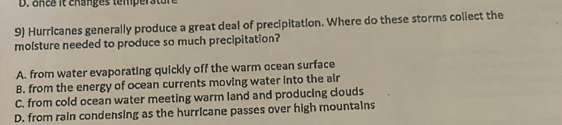 once it changes température
9) Hurricanes generally produce a great deal of precipitation. Where do these storms collect the
molsture needed to produce so much precipitation?
A. from water evaporating quickly off the warm ocean surface
B. from the energy of ocean currents moving water into the alr
C. from cold ocean water meeting warm land and producing clouds
D. from rain condensing as the hurricane passes over high mountains