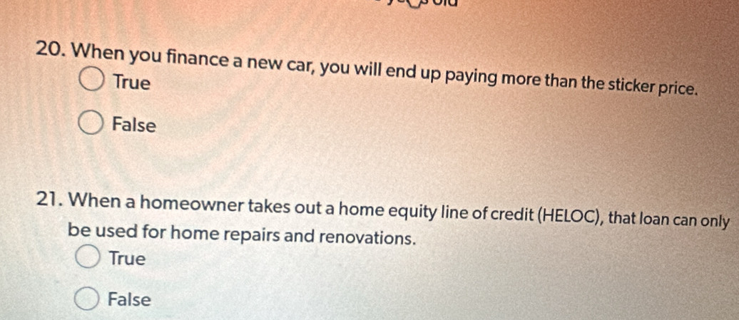 When you finance a new car, you will end up paying more than the sticker price.
True
False
21. When a homeowner takes out a home equity line of credit (HELOC), that loan can only
be used for home repairs and renovations.
True
False