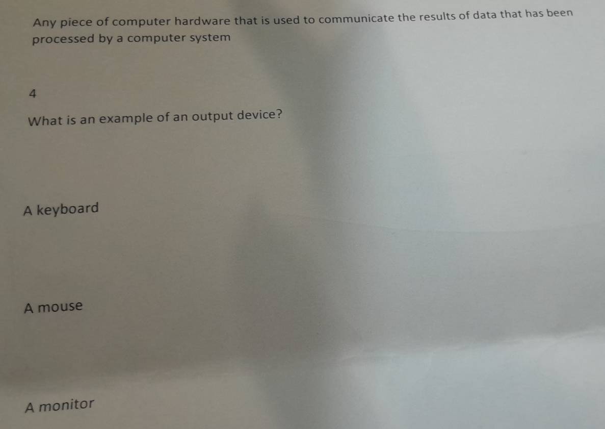 Any piece of computer hardware that is used to communicate the results of data that has been
processed by a computer system
4
What is an example of an output device?
A keyboard
A mouse
A monitor