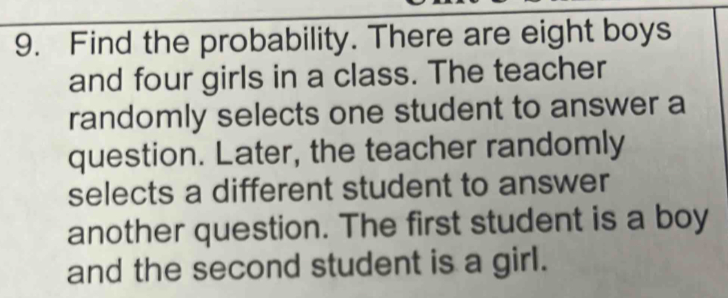 Find the probability. There are eight boys 
and four girls in a class. The teacher 
randomly selects one student to answer a 
question. Later, the teacher randomly 
selects a different student to answer 
another question. The first student is a boy 
and the second student is a girl.