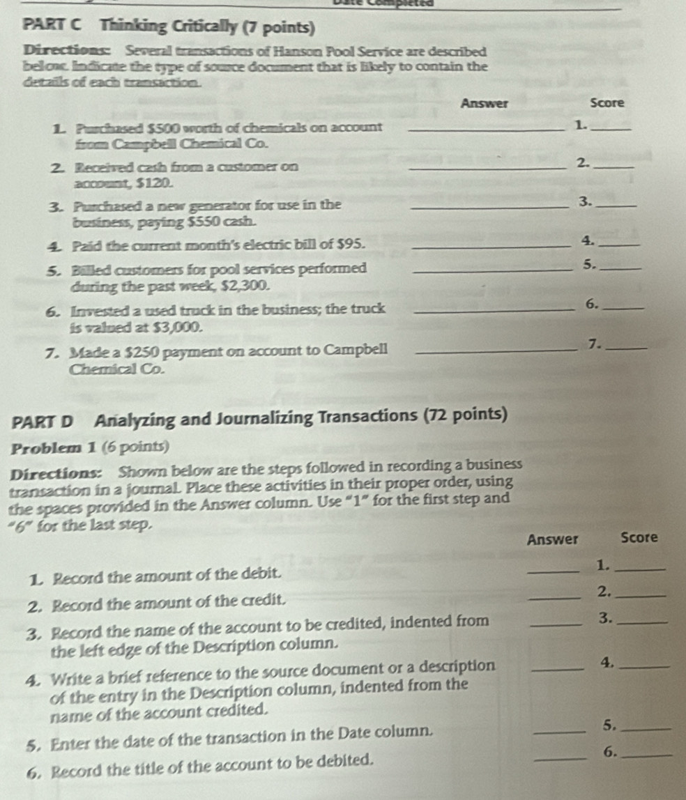 pleted 
PART C Thinking Critically (7 points) 
Directions: Several transactions of Hanson Pool Service are described 
below. Indicate the type of source document that is likely to contain the 
details of each transaction. 
Answer Score 
1. Purchased $500 worth of chemicals on account_ 
1._ 
from Campbell Chemical Co. 
2. Received cash from a customer on_ 
2._ 
account, $120. 
3. Purchased a new generator for use in the _3._ 
business, paying $550 cash. 
4. Paid the current month's electric bill of $95._ 
4._ 
5. Billed customers for pool services performed_ 
5._ 
during the past week, $2,300. 
6. Invested a used truck in the business; the truck_ 
6._ 
is valued at $3,000. 
7. Made a $250 payment on account to Campbell_ 
7._ 
Chernical Co. 
PART D Analyzing and Journalizing Transactions (72 points) 
Problem 1 (6 points) 
Directions: Shown below are the steps followed in recording a business 
transaction in a joumal. Place these activities in their proper order, using 
the spaces provided in the Answer column. Use “ 1 ” for the first step and 
''6'' for the last step. 
Answer Score 
1. Record the amount of the debit. 
_1._ 
_2._ 
2. Record the amount of the credit. 
3. Record the name of the account to be credited, indented from_ 
3._ 
the left edge of the Description column. 
4. Write a brief reference to the source document or a description _4._ 
of the entry in the Description column, indented from the 
name of the account credited. 
5. Enter the date of the transaction in the Date column. _5._ 
6. Record the title of the account to be debited. 
_6._