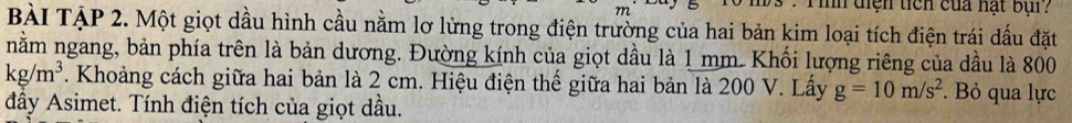 mn diện ticn của hạt bụi? 
BàI TậP 2. Một giọt dầu hình cầu nằm lơ lửng trong điện trường của hai bản kim loại tích điện trái dầu đặt 
nằm ngang, bản phía trên là bản dương. Đường kính của giọt dầu là 1 mm. Khối lượng riêng của dầu là 800
kg/m^3. Khoảng cách giữa hai bản là 2 cm. Hiệu điện thể giữa hai bản là 200 V. Lấy g=10m/s^2. Bỏ qua lực 
đầy Asimet. Tính điện tích của giọt dầu.