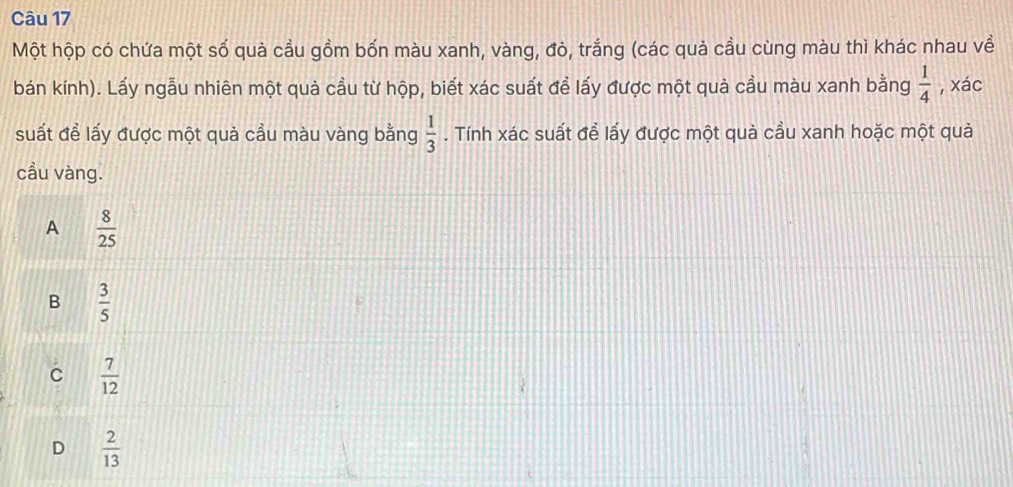 Một hộp có chứa một số quả cầu gồm bốn màu xanh, vàng, đò, trắng (các quả cầu cùng màu thì khác nhau về
bán kính). Lấy ngẫu nhiên một quả cầu từ hộp, biết xác suất để lấy được một quả cầu màu xanh bằng  1/4  , xác
suất để lấy được một quả cầu màu vàng bằng  1/3 . Tính xác suất để lấy được một quả cầu xanh hoặc một quả
cầu vàng.
A  8/25 
B  3/5 
C  7/12 
D  2/13 