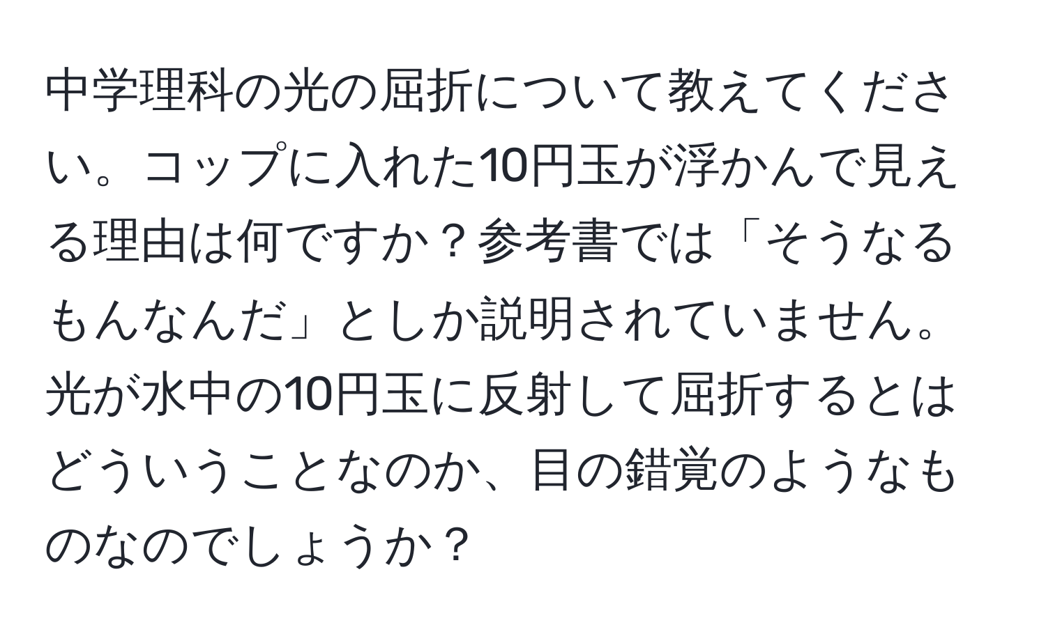 中学理科の光の屈折について教えてください。コップに入れた10円玉が浮かんで見える理由は何ですか？参考書では「そうなるもんなんだ」としか説明されていません。光が水中の10円玉に反射して屈折するとはどういうことなのか、目の錯覚のようなものなのでしょうか？