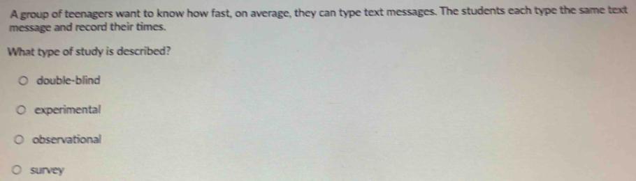 A group of teenagers want to know how fast, on average, they can type text messages. The students each type the same text
message and record their times.
What type of study is described?
double-blind
experimental
observational
survey