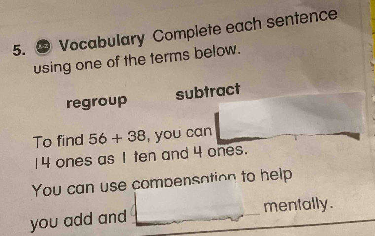 A-Z Vocabulary Complete each sentence 
using one of the terms below. 
regroup subtract 
To find 56+38 , you can
14 ones as 1 ten and 4 ones. 
You can use compensation to help 
you add and _mentally.