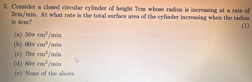 Consider a closed circular cylinder of height 7cm whose radius is increasing at a rate of
2cm/min. At what rate is the total surface area of the cylinder increasing when the radius
is 4cm?
(1)
(a) 50π cm^2/min
(b) 60π cm^2/min
(c) 70π cm^2/min
(d) 80π cm^2/min
(e) None of the above