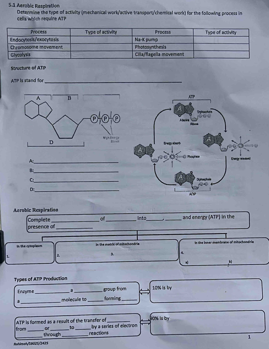 5.1 Aerobic Respiration 
Determine the type of activity (mechanical work/active transport/chemical work) for the following process in 
cells which require ATP 
Structure of ATP
ATP Is stand for_ 

A:_ 
B:_ 
C:_ 
D:_ 
Aerobic Respiration 
Complete __into __and energy (ATP) in the 
of 
presence of_ 
In the cytoplasm In the matrix of mitochondria In the Inner membrane of mitochondria 
1 
2. 
3. 
4. 
a) 
b) 
Types of ATP Production 
Enzyme_ a _group from 10% is by 
a _molecule to _forming_
ATP is formed as a result of the transfer of_ 90% is by 
from _or _to _by a series of electron 
_through _reactions 
1 
Rahimah/SB025/2425