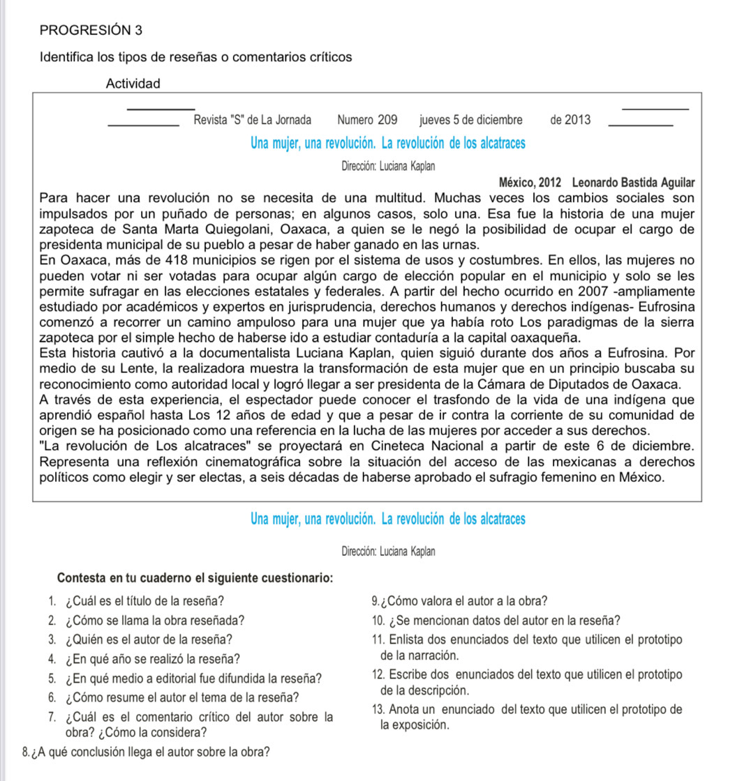 PROGRESIÓN 3
Identifica los tipos de reseñas o comentarios críticos
_
Actividad
_
_
_Revista "S" de La Jornada Numero 209 jueves 5 de diciembre de 2013_
Una mujer, una revolución. La revolución de los alcatraces
Dirección: Luciana Kaplan
México, 2012 Leonardo Bastida Aguilar
Para hacer una revolución no se necesita de una multitud. Muchas veces los cambios sociales son
impulsados por un puñado de personas; en algunos casos, solo una. Esa fue la historia de una mujer
zapoteca de Santa Marta Quiegolani, Oaxaca, a quien se le negó la posibilidad de ocupar el cargo de
presidenta municipal de su pueblo a pesar de haber ganado en las urnas.
En Oaxaca, más de 418 municipios se rigen por el sistema de usos y costumbres. En ellos, las mujeres no
pueden votar ni ser votadas para ocupar algún cargo de elección popular en el municipio y solo se les
permite sufragar en las elecciones estatales y federales. A partir del hecho ocurrido en 2007 -ampliamente
estudiado por académicos y expertos en jurisprudencia, derechos humanos y derechos indígenas- Eufrosina
comenzó a recorrer un camino ampuloso para una mujer que ya había roto Los paradigmas de la sierra
zapoteca por el simple hecho de haberse ido a estudiar contaduría a la capital oaxaqueña.
Esta historia cautivó a la documentalista Luciana Kaplan, quien siguió durante dos años a Eufrosina. Por
medio de su Lente, la realizadora muestra la transformación de esta mujer que en un principio buscaba su
reconocimiento como autoridad local y logró llegar a ser presidenta de la Cámara de Diputados de Oaxaca.
A través de esta experiencia, el espectador puede conocer el trasfondo de la vida de una indígena que
aprendió español hasta Los 12 años de edad y que a pesar de ir contra la corriente de su comunidad de
origen se ha posicionado como una referencia en la lucha de las mujeres por acceder a sus derechos.
''La revolución de Los alcatraces'' se proyectará en Cineteca Nacional a partir de este 6 de diciembre.
Representa una reflexión cinematográfica sobre la situación del acceso de las mexicanas a derechos
políticos como elegir y ser electas, a seis décadas de haberse aprobado el sufragio femenino en México.
Una mujer, una revolución. La revolución de los alcatraces
Dirección: Luciana Kaplan
Contesta en tu cuaderno el siguiente cuestionario:
1. ¿Cuál es el título de la reseña? 9.¿Cómo valora el autor a la obra?
2. ¿Cómo se llama la obra reseñada? 10. ¿Se mencionan datos del autor en la reseña?
3. ¿Quién es el autor de la reseña? 11. Enlista dos enunciados del texto que utilicen el prototipo
4. ¿En qué año se realizó la reseña? de la narración.
5. En qué medio a editorial fue difundida la reseña? 12. Escribe dos enunciados del texto que utilicen el prototipo
6. ¿Cómo resume el autor el tema de la reseña? de la descripción.
7. ¿Cuál es el comentario crítico del autor sobre la 13. Anota un enunciado del texto que utilicen el prototipo de
la exposición.
obra? ¿Cómo la considera?
8 A qué conclusión llega el autor sobre la obra?