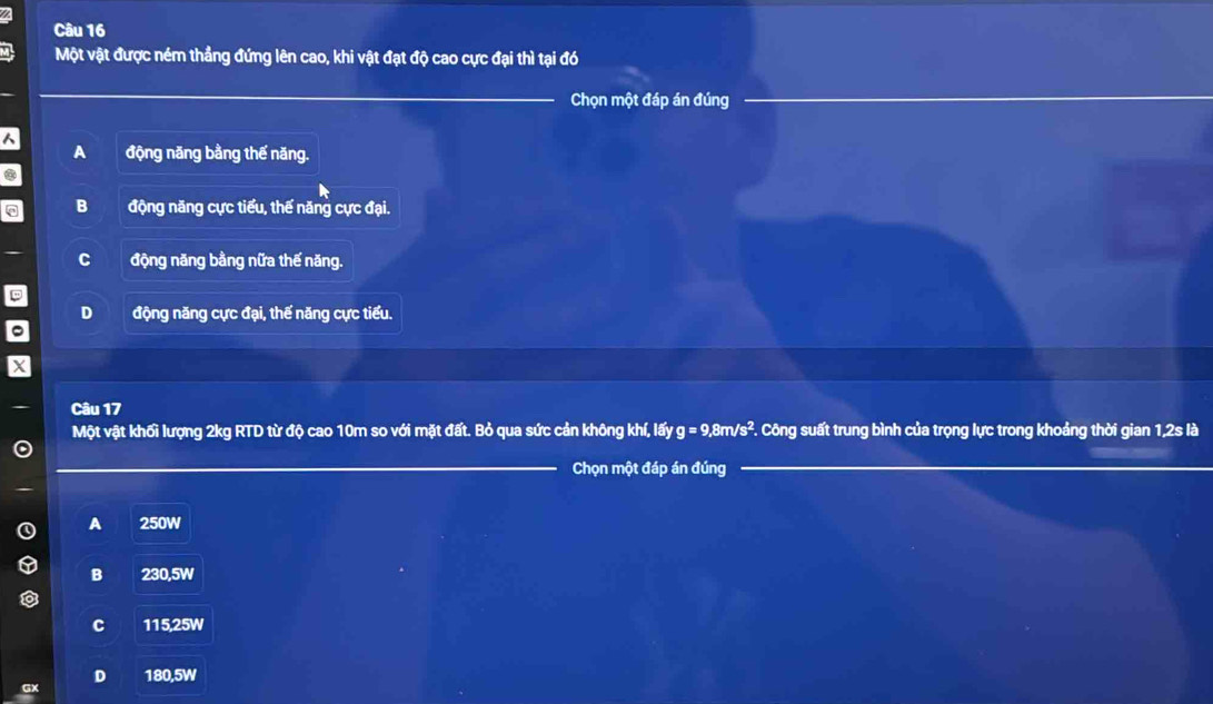 Một vật được ném thẳng đứng lên cao, khi vật đạt độ cao cực đại thì tại đó
Chọn một đáp án đúng
a động năng bằng thế năng.
B động năng cực tiểu, thế năng cực đại.
C động năng bằng nữa thế năng.
D động năng cực đại, thế năng cực tiểu.
Câu 17
Một vật khối lượng 2kg RTD từ độ cao 10m so với mặt đất. Bỏ qua sức cản không khí, lấy g=9,8m/s^2 F. Công suất trung bình của trọng lực trong khoảng thời gian 1, 2s là
Chọn một đáp án đúng
A 250W
B 230,5W
C 115,25W
D 180,5W
