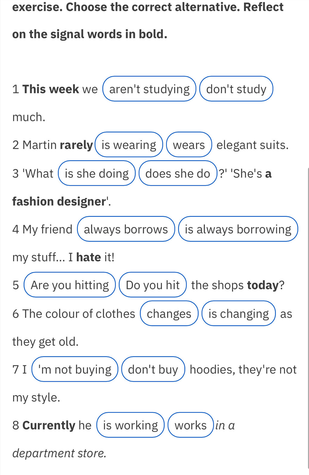 exercise. Choose the correct alternative. Reflect 
on the signal words in bold. 
1 This week we ( aren't studying don't study 
much. 
2 Martin rarely( is wearing wears ) elegant suits. 
3 'What ( is she doing does she do )?' 'She's a 
fashion designer'. 
4 My friend ( always borrows is always borrowing 
my stuff... I hate it! 
5( Are you hitting Do you hit ) the shops today? 
6 The colour of clothes ( changes is changing ) as 
they get old. 
7 I ( 'm not buying don't buy ) hoodies, they're not 
my style. 
8 Currently he  is working works )in a 
department store.