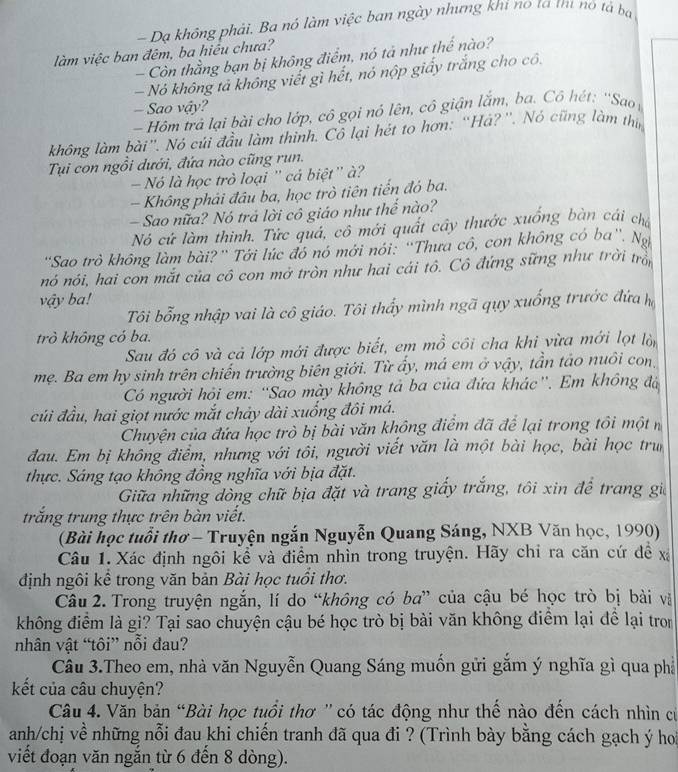 — Dạ không phải. Ba nó làm việc ban ngày nhưng khi no ta trư nó tả bạ
làm việc ban đêm, ba hiều chưa?
- Còn thằng bạn bị không điểm, nó tả như thế nào?
— Nó không tả không viết gì hết, nó nộp giấy trắng cho cô.
- Sao vậy?
- Hôm trả lại bài cho lớp, cô gọi nó lên, cô giận lắm, ba. Cô hét: ''Sao 
không làm bài”. Nó củi đầu làm thinh. Cô lại hét to hơn: “Há?''. Nó cũng làm thin
Tụui con ngồi dưới, đứa nào cũng run.
Nó là học trò loại '' cá biệt'' à ?
- Không phải đầu ba, học trò tiên tiến đó ba.
Sao nữa? Nó trả lời cô giáo như thể nào?
Nó cử làm thinh. Tức quá, cô mới quất cây thước xuống bàn cái chi
'Sao trò không làm bài?' Tới lúc đó nó mới nói: ''Thưa cô, con không có ba''. Na
nó nói, hai con mắt của cô con mở tròn như hai cái tô. Cô đứng sững như trời tròn
vậy ba!
Tôi bổng nhập vai là cô giáo. Tôi thấy mình ngã quy xuống trước đứa h
trò không có ba.
Sau đó cô và cả lớp mới được biết, em mồ côi cha khi vừa mới lọt lộp
mẹ. Ba em hy sinh trên chiến trường biên giới. Từ ấy, má em ở vậy, tần tảo nuôi con,
Có người hỏi em: “'Sao mày không tả ba của đứa khác''. Em không đá
củi đầu, hai giọt nước mắt chảy dài xuống đôi má.
Chuyện của đứa học trò bị bài văn không điểm đã để lại trong tôi một n
đau. Em bị không điểm, nhưng với tôi, người viết văn là một bài học, bài học trun
thực. Sáng tạo không đồng nghĩa với bịa đặt.
Giữa những dòng chữ bịa đặt và trang giấy trắng, tôi xin để trang gia
trăng trung thực trên bàn viết.
(Bài học tuổi thơ - Truyện ngắn Nguyễn Quang Sáng, NXB Văn học, 1990)
Câu 1. Xác định ngôi kể và điểm nhìn trong truyện. Hãy chỉ ra căn cứ để xã
định ngôi kể trong văn bản Bài học tuổi thơ.
Câu 2. Trong truyện ngắn, lí do “không có ba” của cậu bé học trò bị bài và
không điểm là gì? Tại sao chuyện cậu bé học trò bị bài văn không điểm lại để lại tron
nhân vật “tôi” nổi đau?
Câu 3.Theo em, nhà văn Nguyễn Quang Sáng muốn gửi gắm ý nghĩa gì qua phả
kết của câu chuyện?
Câu 4. Văn bản “Bài học tuổi thơ 'có tác động như thế nào đến cách nhìn cử
anh/chị về những nỗi đau khi chiến tranh đã qua đi ? (Trình bày bằng cách gạch ý hoi
viết đoạn văn ngắn từ 6 đến 8 dòng).