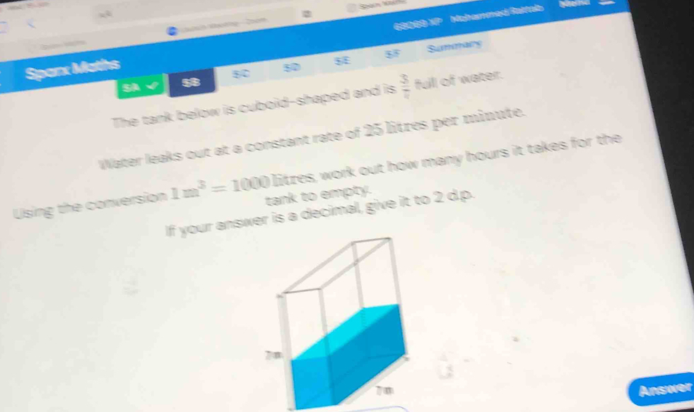 ne T en 
Sparx Maths 68069 XP Mohammed Rattab 

5F Summaing 
SA a 5C 50 
The tank below is cuboid-shaped and is  3/7  full of water. 
Water leaks out at a constant rate of 25 litres per minute. 
litzes, work out how many hours it takes for the 
Using the conversion 1m^3=1000 tank to empty. 
If your answer is a decimal, give it to 2 d.p. 
Answer