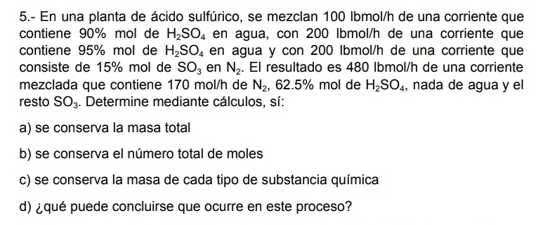 5.- En una planta de ácido sulfúrico, se mezclan 100 Ibmol/h de una corriente que 
contiene 90% mol de H_2SO_4 en agua, con 200 Ibmol/h de una corriente que 
contiene 95% mol de H_2SO_4 en agua y con 200 Ibmol/h de una corriente que 
consiste de 15% mol de SO_3 en N_2. El resultado es 480 Ibmol/h de una corriente 
mezclada que contiene 170 mol/h de N_2 , 62.5% mol de H_2SO_4 , nada de agua y el 
resto SO_3. Determine mediante cálculos, sí: 
a) se conserva la masa total 
b) se conserva el número total de moles 
c) se conserva la masa de cada tipo de substancia química 
d) ¿qué puede concluirse que ocurre en este proceso?