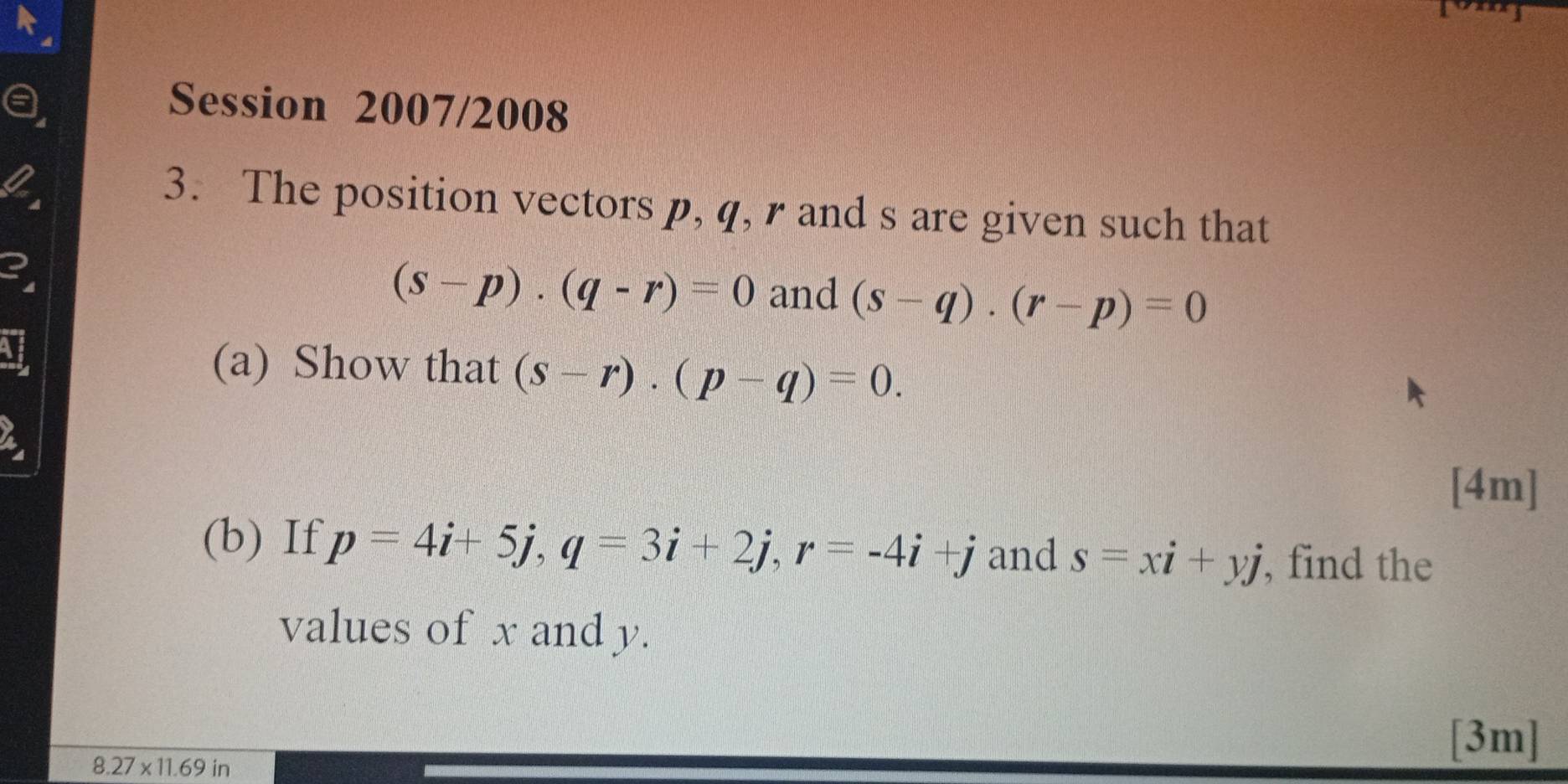 a Session 2007/2008 
2 
3. The position vectors p, q, r and s are given such that 
3
(s-p)· (q-r)=0 and (s-q). (r-p)=0
(a) Show that (s-r)· (p-q)=0. 
a 
[4m] 
(b) If p=4i+5j, q=3i+2j, r=-4i+j and s=xi+yj , find the 
values of x and y.
8.27* 11.69in
[3m]