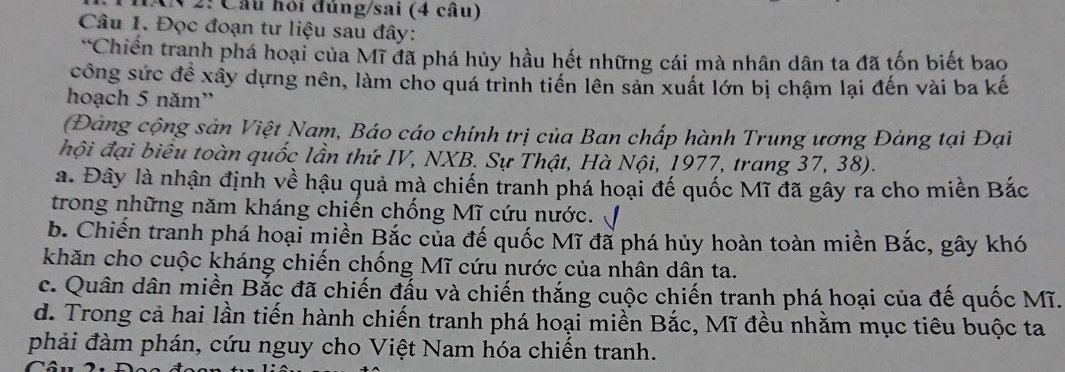 2: Cầu hỏi đủng/sai (4 cầu)
Câu 1. Đọc đoạn tư liệu sau đây:
*Chiến tranh phá hoại của Mĩ đã phá hủy hầu hết những cái mà nhân dân ta đã tốn biết bao
công sức đề xây dựng nên, làm cho quá trình tiến lên sản xuất lớn bị chậm lại đến vài ba kế
hoạch 5 năm'
Đảng cộng sản Việt Nam, Báo cáo chính trị của Ban chấp hành Trung ương Đảng tại Đại
hội đại biểu toàn quốc lần thứ IV, NXB. Sự Thật, Hà Nội, 1977, trang 37, 38).
a. Đây là nhận định về hậu quả mà chiến tranh phá hoại đế quốc Mĩ đã gây ra cho miền Bắc
trong những năm kháng chiến chống Mĩ cứu nước.
b. Chiến tranh phá hoại miền Bắc của đế quốc Mĩ đã phá hủy hoàn toàn miền Bắc, gây khó
khăn cho cuộc kháng chiến chống Mĩ cứu nước của nhân dân ta.
c. Quân dân miền Bắc đã chiến đấu và chiến thắng cuộc chiến tranh phá hoại của đế quốc Mĩ.
d. Trong cả hai lần tiến hành chiến tranh phá hoại miền Bắc, Mĩ đều nhằm mục tiêu buộc ta
phải đàm phán, cứu nguy cho Việt Nam hóa chiến tranh.