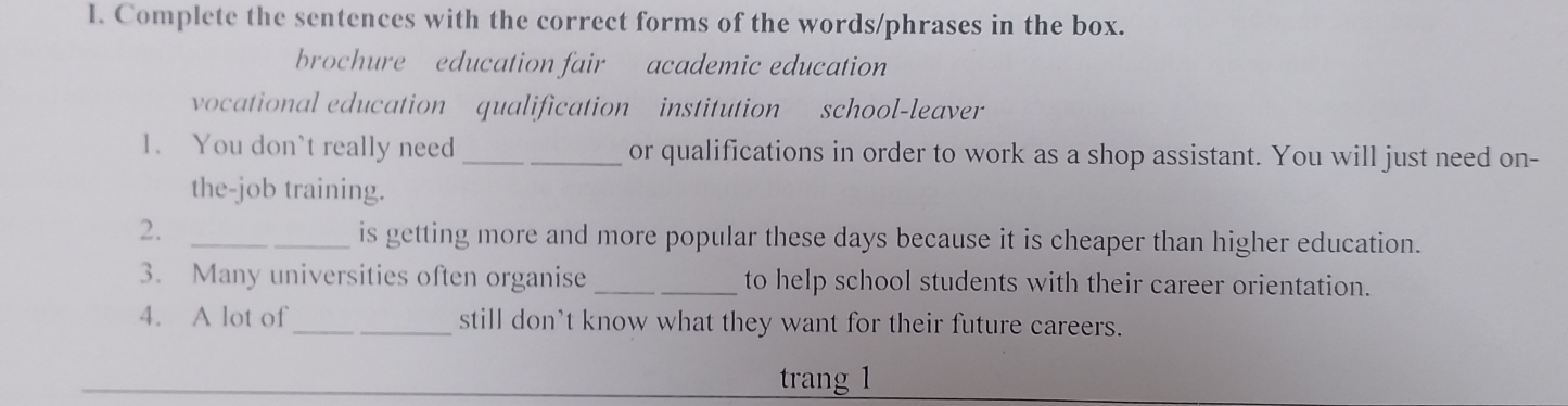 Complete the sentences with the correct forms of the words/phrases in the box. 
brochure education fair academic education 
vocational education qualification institution school-leaver 
1. You don`t really need _or qualifications in order to work as a shop assistant. You will just need on- 
the-job training. 
2. _is getting more and more popular these days because it is cheaper than higher education. 
3. Many universities often organise _to help school students with their career orientation. 
4. A lot of_ still don't know what they want for their future careers. 
trang 1