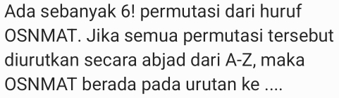 Ada sebanyak 6! permutasi dari huruf 
OSNMAT. Jika semua permutasi tersebut 
diurutkan secara abjad dari A-Z, maka 
OSNMAT berada pada urutan ke ....