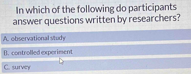 In which of the following do participants
answer questions written by researchers?
A. observational study
B. controlled experiment
C. survey