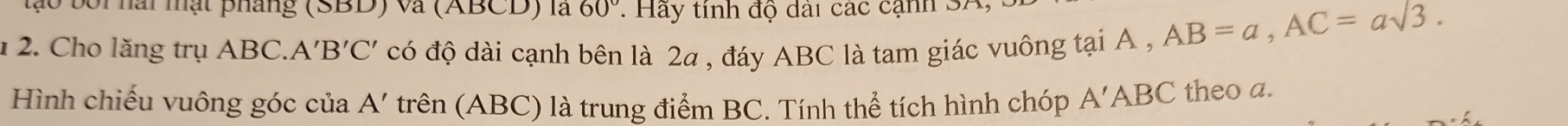 boi hài mật pháng (SBD) và (ABCD) là 60° : Hay tinh độ dài các cạnh 3A
12. Cho lăng trụ ABC. A 'B'C' có độ dài cạnh bên là 2a , đáy ABC là tam giác vuông tại A ,
AB=a, AC=asqrt(3). 
Hình chiếu vuông góc của A' trên (ABC) là trung điểm BC. Tính thể tích hình chóp A'ABC theo a.