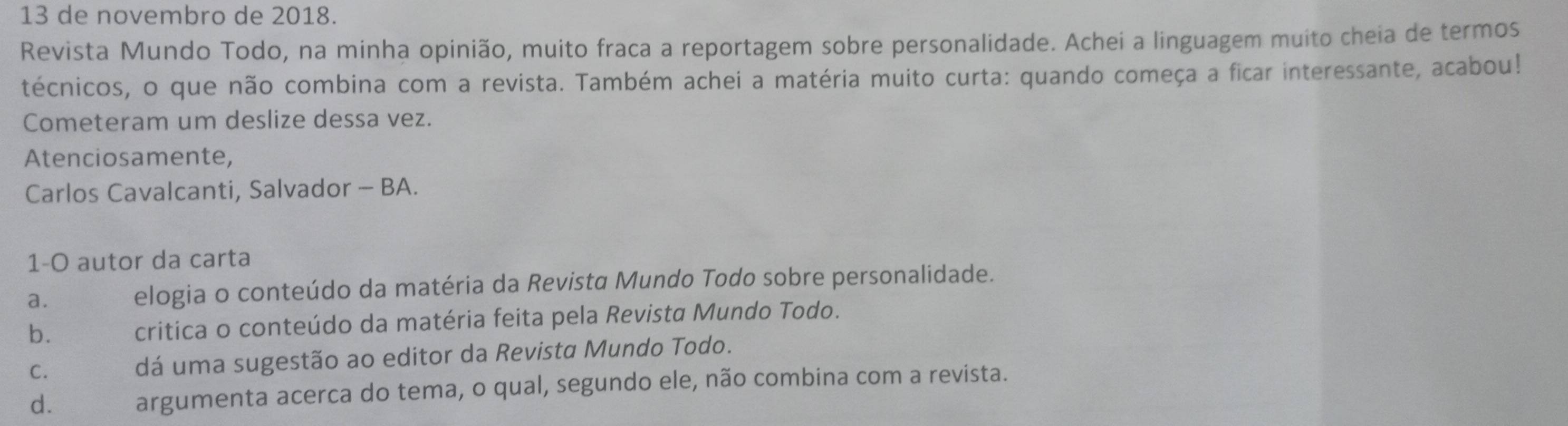 de novembro de 2018.
Revista Mundo Todo, na minha opinião, muito fraca a reportagem sobre personalidade. Achei a linguagem muito cheia de termos
técnicos, o que não combina com a revista. Também achei a matéria muito curta: quando começa a ficar interessante, acabou!
Cometeram um deslize dessa vez.
Atenciosamente,
Carlos Cavalcanti, Salvador - BA.
1-O autor da carta
a. elogia o conteúdo da matéria da Revista Mundo Todo sobre personalidade.
b. critica o conteúdo da matéria feita pela Revista Mundo Todo.
C. dá uma sugestão ao editor da Revista Mundo Todo.
d. argumenta acerca do tema, o qual, segundo ele, não combina com a revista.