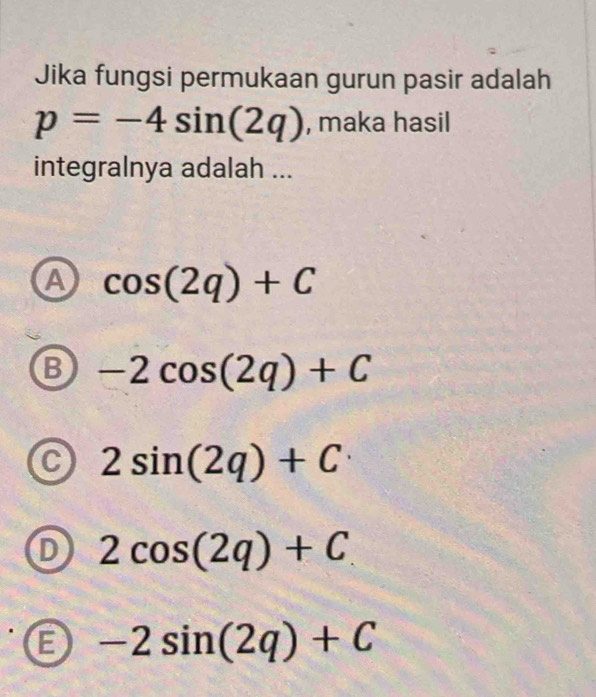 Jika fungsi permukaan gurun pasir adalah
p=-4sin (2q) , maka hasil
integralnya adalah ...
A cos (2q)+C
B -2cos (2q)+C
C 2sin (2q)+C
D 2cos (2q)+C
B -2sin (2q)+C