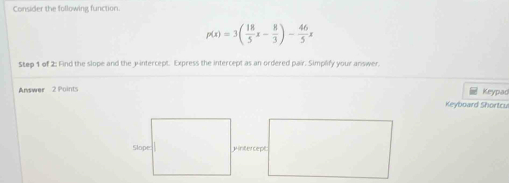 Consider the following function.
p(x)=3( 18/5 x- 8/3 )- 46/5 x
Step 1 of 2: Find the slope and the jintercept. Express the intercept as an ordered pair. Simplify your answer, 
Answer 2 Points 
Keypad 
Keyboard Shortcu 
intercept: