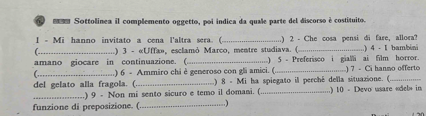 ■ Sottolinea il complemento oggetto, poi indica da quale parte del discorso è costituito. 
1 - Mi hanno invitato a cena l’altra sera. (_ ) 2 - Che cosa pensi di fare, allora? 
_) 3 - «Uffa», esclamò Marco, mentre studiava. (._ .) 4 - I bambini 
amano giocare in continuazione. (_ ) 5 - Preferisco i gialli ai film horror. 
_.) 6 - Ammiro chi è generoso con gli amici. (_ ) 7 - Ci hanno offerto 
del gelato alla fragola. (._ ) 8 - Mi ha spiegato il perché della situazione. (_ 
_.) 9 - Non mi sento sicuro e temo il domani. (_ .) 10 - Devo usare «del» in 
funzione di preposizione. (_ 
.)