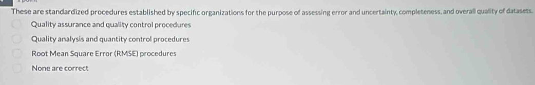 These are standardized procedures established by specific organizations for the purpose of assessing error and uncertainty, completeness, and overall quality of datasets.
Quality assurance and quality control procedures
Quality analysis and quantity control procedures
Root Mean Square Error (RMSE) procedures
None are correct