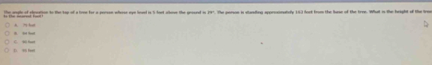 The angle of eleation to the top of a trme for a porson whose eye lovel is 5 feet above the ground i 39° to the rearest foot. The persn is standing approximately 162 feet from the luse of the tree. What is the height of te tree
A. 79 feen
B. 84 feet
C. 90 feet
D. 95 feet
