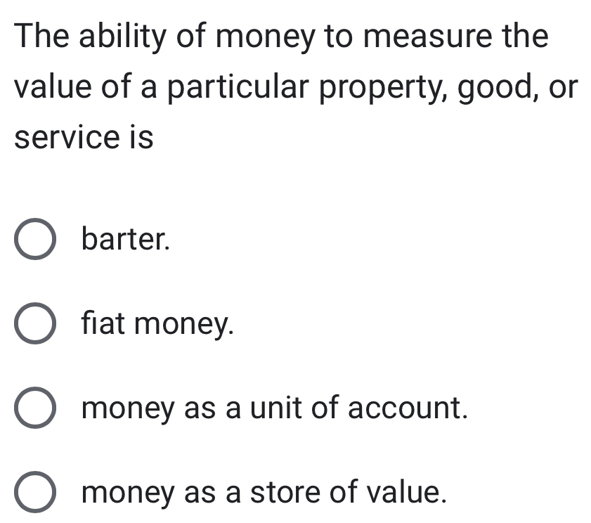 The ability of money to measure the
value of a particular property, good, or
service is
barter.
fiat money.
money as a unit of account.
money as a store of value.