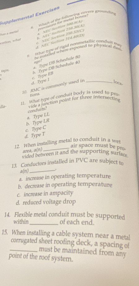 Supplemental Exercises
s. Which of the following covers grounding
provisions for metal boxes?
a. NEC Section 500.8 (A)
b. NEC Section 250.30 (A)
has a metal
c. NEC Section 250.53 (C)
d. NEC Section 31440 (D)
cation, what
9. What type of rigid nonmetallic conduit may
be installed where exposed to physical dam
age?
a. Type DB Schedule 80
taps,
d. Type 1 c. Type EB b. Type DB Schedule 40
10. RMC is commonly used in _loca-
tions.
Ila- 11. What type of conduit body is used to pro
vide a junction point for three intersecting
conduits?
b. Type LR a. Type LL
c. Type C
d. Type T
12. When installing metal to conduit in a wet
_air space must be pro-
area, a(n)
vided between it and the supporting surface
13. Conductors installed in PVC are subject to
a(n)_
a. increase in operating temperature
b. decrease in operating temperature
c. increase in ampacity
d. reduced voltage drop
14. Flexible metal conduit must be supported
within_ of each end.
15. When installing a cable system near a metal
corrugated sheet roofing deck, a spacing of
_must be maintained from any
point of the roof system.