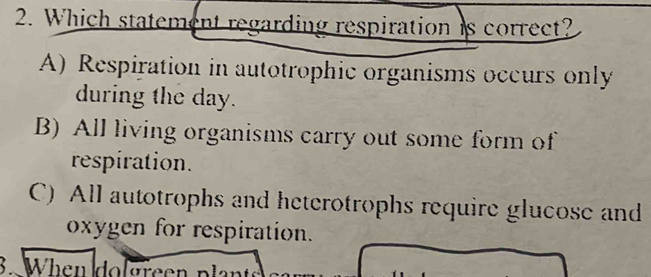 Which statement regarding respiration is correct?
A) Respiration in autotrophic organisms occurs only
during the day.
B) All living organisms carry out some form of
respiration.
C) All autotrophs and heterotrophs require glucose and
oxygen for respiration.
3. When dol green plan