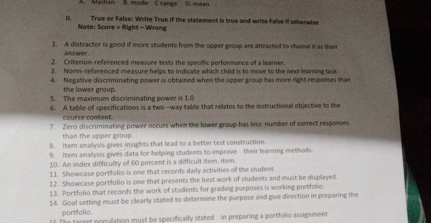 A. Median B. mode C range D. mean
[]. True or False: Write True if the statement is true and write False if otherwise
Note: Score = Right - Wrong
1. A distractor is good if more students from the upper group are attracted to choose it as their
answer
2. Criterion-referenced measure tests the specific performance of a learner.
3. Norm-referenced measure helps to indicate which child is to move to the next learning task.
4. Negative discriminating power is obtained when the upper group has more right responses than
the lower group.
5. The maximum discriminating power is 1.0
6. A table of specifications is a two -way table that relates to the instructional objective to the
course content.
7. Zero discriminating power occurs when the lower group has less number of correct responses
than the upper group.
8. Item analysis gives insights that lead to a better test construction.
9. Item analysis gives data for helping students to improve their learning methods.
10. An index difficulty of 60 percent is a difficult item. item.
11. Showcase portfolio is one that records daily activities of the student.
12. Showcase portfolio is one that presents the best work of students and must be displayed.
13. Portfolio that records the work of students for grading purposes is working portfolio.
14. Goal setting must be clearly stated to determine the purpose and give direction in preparing the
portfolio.
15 The target nopulation must be specifically stated in preparing a portfolio assignment