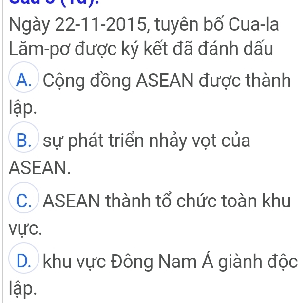 Ngày 22-11-2015, tuyên bố Cua-la
Lăm-pơ được ký kết đã đánh dấu
A. Cộng đồng ASEAN được thành
lập.
B. sự phát triển nhảy vọt của
ASEAN.
C. ASEAN thành tổ chức toàn khu
vực.
D. khu vực Đông Nam Á giành độc
lập.