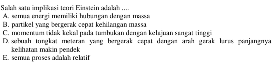 Salah satu implikasi teori Einstein adalah ....
A. semua energi memiliki hubungan dengan massa
B. partikel yang bergerak cepat kehilangan massa
C. momentum tidak kekal pada tumbukan dengan kelajuan sangat tinggi
D. sebuah tongkat meteran yang bergerak cepat dengan arah gerak lurus panjangnya
kelihatan makin pendek
E. semua proses adalah relatif