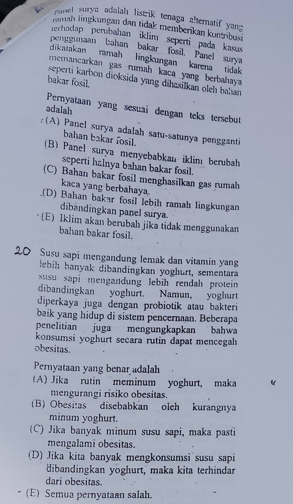 Panel surya adalah listrik tenaga alternatif yang
ramah lingkungan dan tidak memberikan kontribusi
terhadap perubahan iklim seperti pada kasus
penggunaan bahan bakar fosil. Panel surya
dikatakan ramah lingkungan karena tidak
memancarkan gas rumah kaca yang berbahaya 
seperti karbon dioksida yang dihasilkan oleh bahan.
bakar fosil.
Pernyataan yang sesuai dengan teks tersebut
adalah
(A) Panel surya adalah satu-satunya pengganti
bahan bakar fosil.
(B) Panel surya menyebabkan iklinı berubah
seperti halnya bahan bakar fosil.
(C) Bahan bakar fosil menghasilkan gas rumah
kaca yang berbahaya.
_(D) Bahan bakar fosil lebih ramah lingkungan
dibändingkan panel surya.
(E) Iklim akan berubah jika tidak menggunakan
bahan bakar fosil.
Susu sapi mengandung lemak dan vitamin yang
lebih banyak dibandingkan yoghurt, sementara
susu sapi mengandung lebih rendah protein .
dibandingkan yoghurt.  Namun, yoghurt
diperkaya juga dengan probiotik atau bakteri
baik yang hidup di sistem pencernaan. Beberapa
penelitian juga mengungkapkan bahwa
konsumsi yoghurt secara rutin dapat mencegah
obesitas.
Pernyataan yang benar adalah
(A) Jika rutin meminum yoghurt, maka
mengurangi risiko obesitas.
(B) Obesitas disebabkan oleh kurangnya
minum yoghurt.
(C) Jika banyak minum susu sapi, maka pasti
mengalami obesitas.
(D) Jika kita banyak mengkonsumsi susu sapi
dibandingkan yoghurt, maka kita terhindar
dari obesitas.
(E) Semua pernyataan salah.