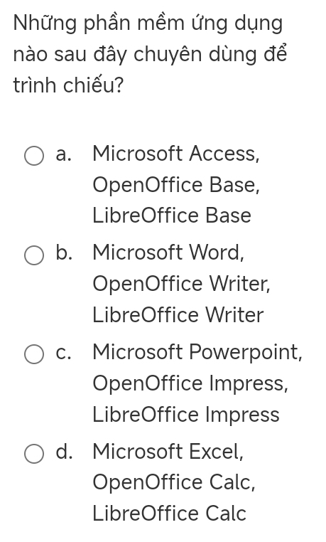 Những phần mềm ứng dụng
nào sau đây chuyên dùng để
trình chiếu?
a. Microsoft Access,
OpenOffice Base,
LibreOffice Base
b. Microsoft Word,
OpenOffice Writer,
LibreOffice Writer
c. Microsoft Powerpoint,
OpenOffice Impress,
LibreOffice Impress
d. Microsoft Excel,
OpenOffice Calc,
LibreOffice Calc