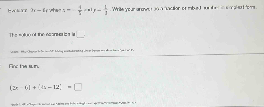 Evaluate 2x+6y when x=- 4/5  and y= 1/3 . Write your answer as a fraction or mixed number in simplest form. 
The value of the expression is □ . 
Grade 7: MRL>Chapter 3>Section 3.2: Adding and Subtracting Linear Expressions>Exercises> Question #5 
Find the sum.
(2x-6)+(4x-12)=□
Grade 7: MRL>Chapter 3>Section 3.2: Adding and Subtracting Linear Expressions>Exercises> Question #13