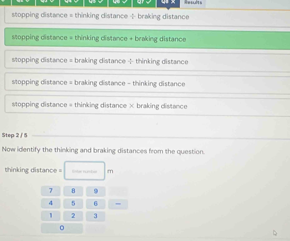 we QB QB × Results
stopping distance = thinking distance ÷ braking distance
stopping distance = thinking distance + braking distance
stopping distance = braking distance ÷ thinking distance
stopping distance = braking distance - thinking distance
stopping distance = thinking distance × braking distance
Step 2 / 5
Now identify the thinking and braking distances from the question.
thinking distance = Enter number m
7 8 9
4 5 6
1 2 3