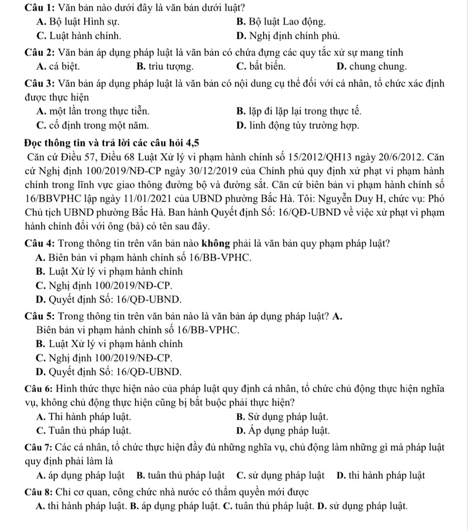 Văn bản nào dưới đây là văn bản dưới luật?
A. Bộ luật Hình sự. B. Bộ luật Lao động.
C. Luật hành chính. D. Nghị định chính phủ.
Câu 2: Văn bản áp dụng pháp luật là văn bản có chứa đựng các quy tắc xử sự mang tính
A. cá biệt. B. trìu tượng. C. bất biến. D. chung chung.
Câu 3: Văn bản áp dụng pháp luật là văn bản có nội dung cụ thể đối với cá nhân, tổ chức xác định
được thực hiện
A. một lần trong thực tiễn. B. lặp đi lặp lại trong thực tế.
C. cố định trong một năm. D. linh động tùy trường hợp.
Đọc thông tin và trả lời các câu hỏi 4,5
Căn cứ Điều 57, Điều 68 Luật Xử lý vi phạm hành chính số 15/2012/QH13 ngày 20/6/2012. Căn
cứ Nghị định 100/2019/NĐ-CP ngày 30/12/2019 của Chính phủ quy định xử phạt vi phạm hành
chính trong lĩnh vực giao thông đường bộ và đường sắt. Căn cứ biên bản vi phạm hành chính số
16/BBVPHC lập ngày 11/01/2021 của UBND phường Bắc Hà. Tôi: Nguyễn Duy H, chức vụ: Phó
Chủ tịch UBND phường Bắc Hà. Ban hành Quyết định Số: 16/QĐ-UBND về việc xử phạt vi phạm
hành chính đối với ông (bà) có tên sau đây.
Câu 4: Trong thông tin trên văn bản nào không phải là văn bản quy phạm pháp luật?
A. Biên bản vi phạm hành chính số 16/BB-VPHC.
B. Luật Xử lý vi phạm hành chính
C. Nghị định 100/2019/NĐ-CP.
D. Quyết định Số: 16/QĐ-UBND.
Câu 5: Trong thông tin trên văn bản nào là văn bản áp dụng pháp luật? A.
Biên bản vi phạm hành chính số 16/BB-VPHC.
B. Luật Xử lý vi phạm hành chính
C. Nghị định 100/2019/NĐ-CP.
D. Quyết định Số: 16/QĐ-UBND.
Câu 6: Hình thức thực hiện nào của pháp luật quy định cá nhân, tổ chức chủ động thực hiện nghĩa
vụ, không chủ động thực hiện cũng bị bắt buộc phải thực hiện?
A. Thi hành pháp luật. B. Sử dụng pháp luật.
C. Tuân thủ pháp luật. D. Áp dụng pháp luật.
Câu 7: Các cá nhân, tổ chức thực hiện đầy đủ những nghĩa vụ, chủ động làm những gì mà pháp luật
quy định phải làm là
A áp dụng pháp luật  B. tuân thủ pháp luật C. sử dụng pháp luật D. thi hành pháp luật
Câu 8: Chỉ cơ quan, công chức nhà nước có thầm quyền mới được
A. thi hành pháp luật. B. áp dụng pháp luật. C. tuân thủ pháp luật. D. sử dụng pháp luật.