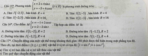 Câu 15°. Phương trình beginarrayl x=2+4sin t y=-3+4cos tendarray.  (t∈ R) là phương trình đường tròn:
A. Tâm I(-2;3) , bán kính R=4 B. Tâm I(2;-3) , bán kính R=4
C. Tâm I(-2;3) , bán kính R=16. D. Tâm I(2;-3) , bán kính R=16
Câu 16° *. Cho điểm Mbeginarrayl x=-1+2cos t y=2-2sin tendarray.. Tập hợp các điểm M là:
A. Đường tròn tâm I(1;-2), R=2 B. Đường tròn tâm I(-1;2), R=2
C. Đường tròn tâm I(-1;2), R=4 D. Đường tròn tâm I(1;-2), R=4. 
Câu 17° P. Chuyển động của một vật thể trong khoảng thời gian 180 phút được thể hiện trong mặt phẳng tọa độ.
Theo đó, tại thời điểm (0≤ t≤ 180) vật thể ở vị trí có tọa độ (2+sin t°;4+cos t°). 
a) Tìm vị trí ban đầu và vị trí kết thúc của vật thể
5) Tìm quỹ đạo chuyển động của vật thể